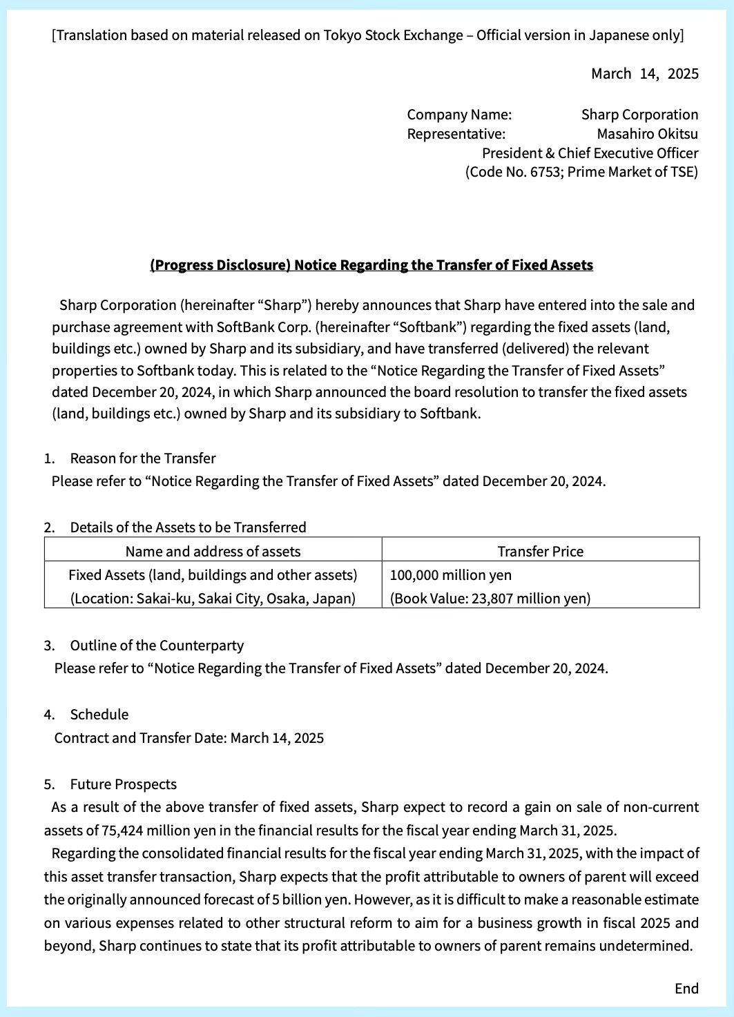 (Progress Disclosure) Notice Regarding the Transfer of Fixed Assets Sharp Corporation (hereinafter "Sharp") hereby announces that Sharp have entered into the sale and purchase agreement with SoftBank Corp. (hereinafter "Softbank") regarding the fixed assets (land, buildings etc.) owned by Sharp and its subsidiary, and have transferred (delivered) the relevant properties to Softbank today. This is related to the "Notice Regarding the Transfer of Fixed Assets" dated December 20, 2024, in which Sharp announced the board resolution to transfer the fixed assets (land, buildings etc.) owned by Sharp and its subsidiary to Softbank. 1. Reason for the Transfer Please refer to "Notice Regarding the Transfer of Fixed Assets" dated December 20, 2024. 2. Details of the Assets to be Transferred 3. Outline of the Counterparty Please refer to "Notice Regarding the Transfer of Fixed Assets" dated December 20, 2024. 4. Schedule Contract and Transfer Date: March 14, 2025 5. Future Prospects As a result of the above transfer of fixed assets, Sharp expect to record a gain on sale of non-current assets of 75,424 million yen in the financial results for the fiscal year ending March 31, 2025. Regarding the consolidated financial results for the fiscal year ending March 31, 2025, with the impact of this asset transfer transaction, Sharp expects that the profit attributable to owners of parent will exceed the originally announced forecast of 5 billion yen. However, as it is difficult to make a reasonable estimate on various expenses related to other structural reform to aim for a business growth in fiscal 2025 and beyond, Sharp continues to state that its profit attributable to owners of parent remains undetermined.