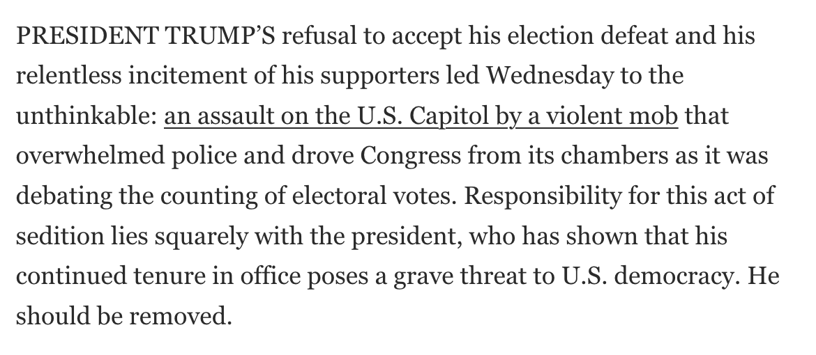 PRESIDENT TRUMP’S refusal to accept his election defeat and his relentless incitement of his supporters led Wednesday to the unthinkable: an assault on the U.S. Capitol by a violent mob that overwhelmed police and drove Congress from its chambers as it was debating the counting of electoral votes. Responsibility for this act of sedition lies squarely with the president, who has shown that his continued tenure in office poses a grave threat to U.S. democracy. He should be removed.