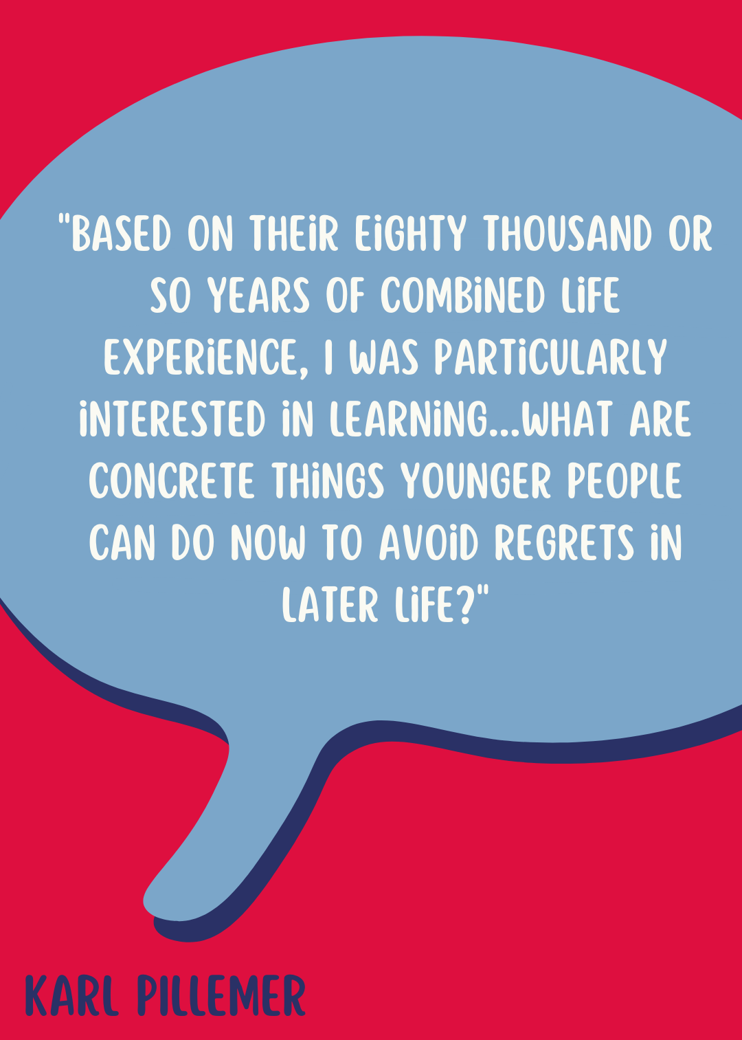 Karl Pillemer said, "Based on their eighty thousand or so years of combined life experience, the experts are reliable guides to what you are likely to regret or feel proud of…I was particularly interested in learning something very specific: what are concrete things younger people can do now to avoid regrets in later life?"