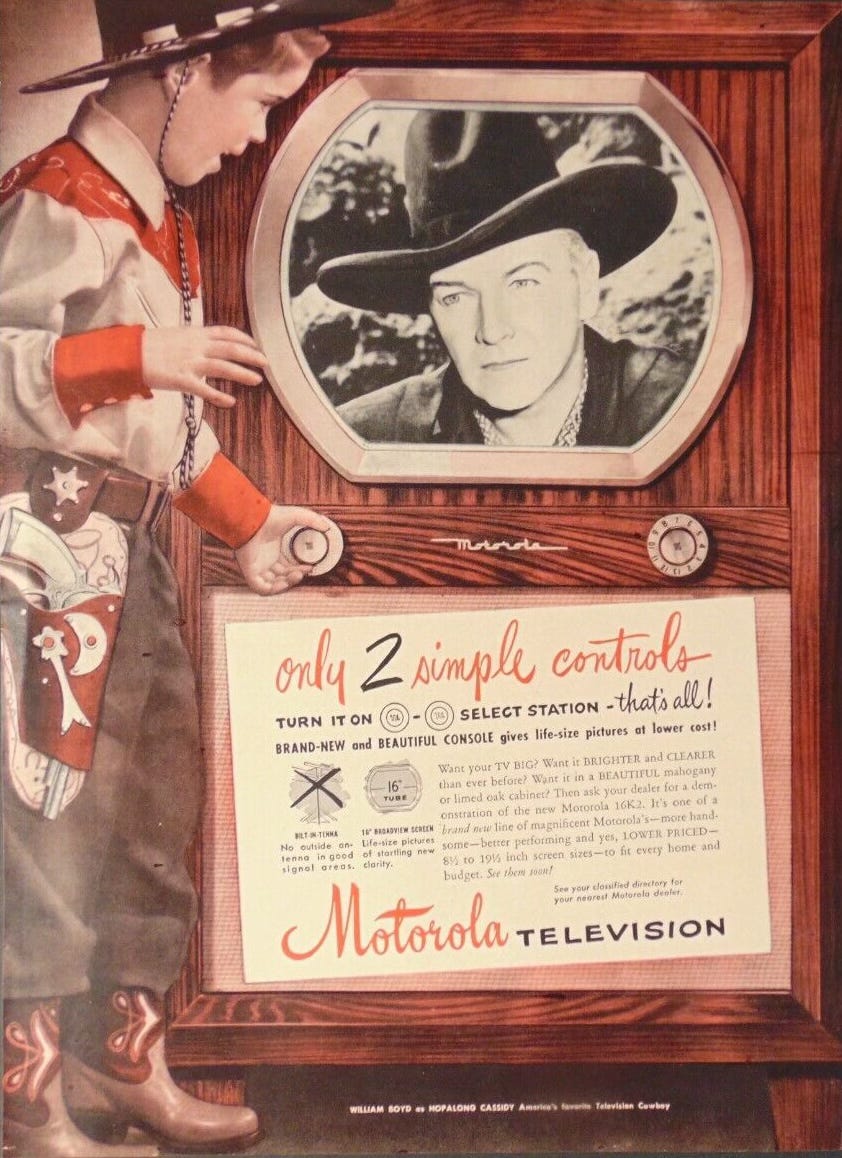 Vintage advertising image of a boy dressed in full cowboy regalia gazing at a black and white image of Hoplong Cassidy on a gargantuan Motorola 16K2 TV console with a tiny 16-inch screen. BODY COPY: ONLY 2 SIMPLE CONTROLS. TURN IT ON -SELECT STATION - THATS ALL! BRAND-NEW and BEAUTIFUL CONSOLE gives life-size pictures at lower cost! Want your TV BIG? Want it BRIGHTER and CLEARER than ever before? Want it in a BEAUTIFUL mahogany or limed oak cabinet? Then ask your dealer for a demonstration of the new Motorola 16K2. It's one of a brand new line of magnificent Motorola's- more handsome-better performing and yes, LOWER PRICED-8.5 to 19.5 inch screen sizes-to fit every home and budget. See them soon! See your classified directory for your nearest Motorola dealer. 16” BROADVIEW SCREEN: Life-size pictures of startling new clarity. BILT-IN-TENNA:No outside antenna in good signal areas. (William Boyd as Hopalong Cassidy America’s favorite Television Cowboy) Vintage advertising image of a boy dressed in full cowboy regalia gazing at a black and white image of Hoplong Cassidy on a gargantuan Motorola 16K2 TV console with a tiny 16-inch screen. BODY COPY: ONLY 2 SIMPLE CONTROLS. TURN IT ON -SELECT STATION - THATS ALL! BRAND-NEW and BEAUTIFUL CONSOLE gives life-size pictures at lower cost! Want your TV BIG? Want it BRIGHTER and CLEARER than ever before? Want it in a BEAUTIFUL mahogany or limed oak cabinet? Then ask your dealer for a demonstration of the new Motorola 16K2. It's one of a brand new line of magnificent Motorola's- more handsome-better performing and yes, LOWER PRICED-8.5 to 19.5 inch screen sizes-to fit every home and budget. See them soon! See your classified directory for your nearest Motorola dealer. 16” BROADVIEW SCREEN: Life-size pictures of startling new clarity. BILT-IN-TENNA:No outside antenna in good signal areas. (William Boyd as Hopalong Cassidy America’s favorite Television Cowboy)