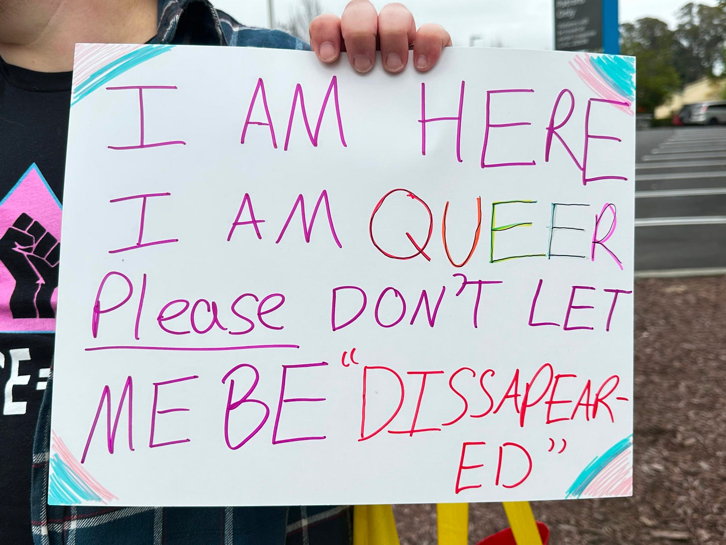 protest sign at an anti-Trump rally in Santa Cruz. It says, "I am here. I am queer. Please don't let me be disappeared." protest sign at an anti-Trump rally in Santa Cruz. It says, "I am here. I am queer. Please don't let me be disappeared."