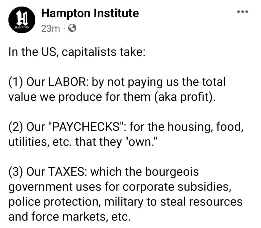 Hampton Institute In the US, capitalists take: (1) Our LABOR: by not paying us the total value we produce for them (aka profit). (2) Our "PAYCHECKS": for the housing, food, utilities, etc. that they "own." (3) Our TAXES: which the bourgois government uses for corporate subsidies, police protection, military to steal resources and force markets, etc.
