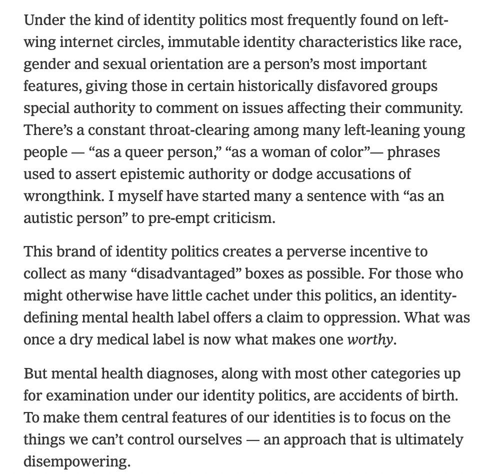 Under the kind of identity politics most frequently found on left-wing internet circles, immutable identity characteristics like race, gender and sexual orientation are a person’s most important features, giving those in certain historically disfavored groups special authority to comment on issues affecting their community. There’s a constant throat-clearing among many left-leaning young people — “as a queer person,” “as a woman of color”— phrases used to assert epistemic authority or dodge accusations of wrongthink. I myself have started many a sentence with “as an autistic person” to pre-empt criticism.  This brand of identity politics creates a perverse incentive to collect as many “disadvantaged” boxes as possible. For those who might otherwise have little cachet under this politics, an identity-defining mental health label offers a claim to oppression. What was once a dry medical label is now what makes one worthy.  But mental health diagnoses, along with most other categories up for examination under our identity politics, are accidents of birth. To make them central features of our identities is to focus on the things we can’t control ourselves — an approach that is ultimately disempowering.