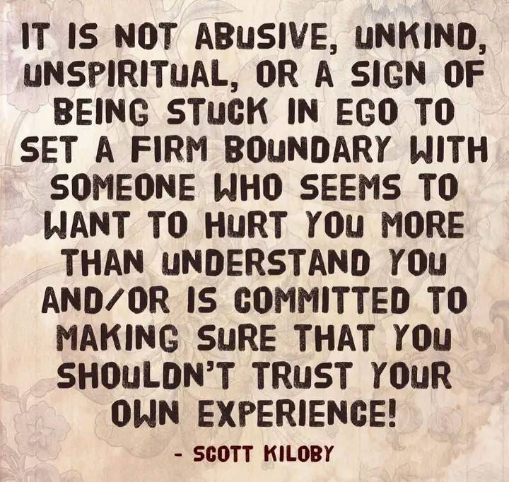 May be an image of text that says 'IT IS NOT ABUSIVE, UNKIND UNSPIRITUAL, OR A SIGN OF BEING STUCK IN EGO TO SET A FIRM BOUNDARY WITH SOMEONE WHO SEEMS TO WANT TO HURT YOU MORE THAN UNDERSTAND YOU AND/OR IS COMMITTED TO MAKING SURE THAT YOU SHOULDN'T TRUST YOUR OWN EXPERIENCE! -SCOTT KILOBY'