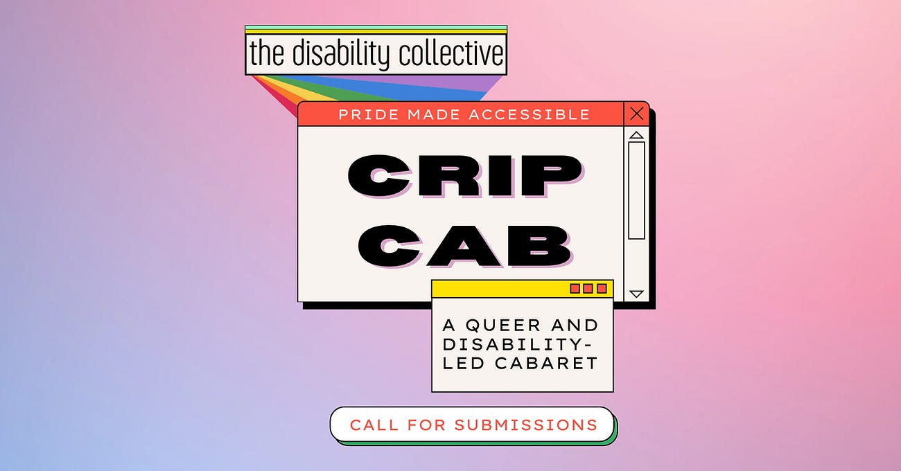 The CripCab graphic, featuring a faded pastel pink and purple background with a Y2K computer feel. In the top left corner, there is a geometric rainbow shape with the words “The Disability Collective” layered on top of it in thin black text inside of a white box. In the centre of the graphic is a large white box made to look like a computer browser. The top of the box reads “Pride Made Accessible” in black font in a red box intended to look like the address bar. The centre of the box reads “CripCab” in bold black font with a pastel purple shadow. Layered on top of the box in the bottom right corner is another box layered with yellow and red squares, made to look like an additional browser tab that reads “A Queer and Disability-Led Cabaret” in black font. Below in the centre is a white oval with a green shadow that reads “Call for Submissions” in red font. The bottom of the graphic reads “thedisabilitycollective.com” in black font.