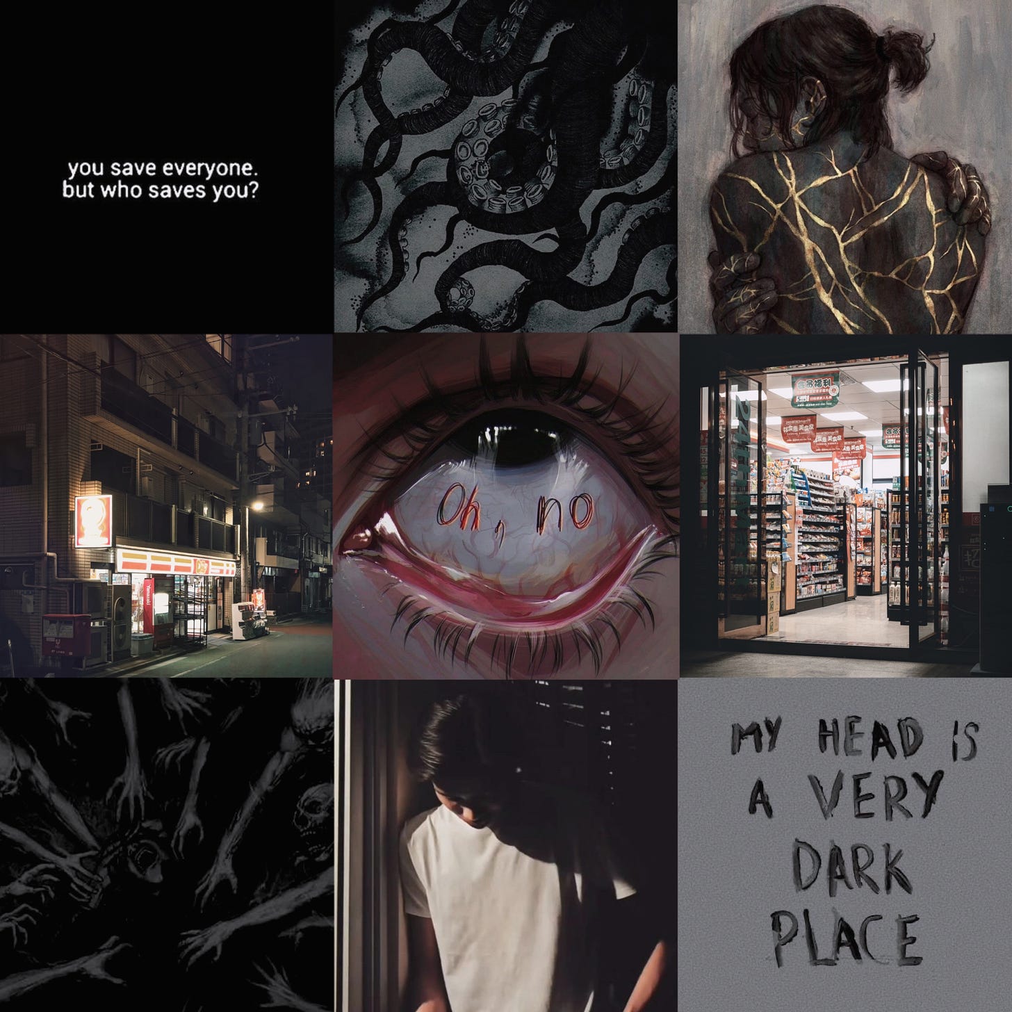 3 by 3 moodboard with gray tones, from top left to bottom right: 1. "you save everyone, but who saves you?" quote, 2. black illustrated tentacles, 3. illustration of someone's back with gold fracture lines webbing through it, 4. convenience store photographed at night, 5. illustration of a wide-open eye with "oh no" written in red on the sclera, 6. photograph of convenience store doorway taken at night, 7. dark picture of arms grasping toward someone in the center, 8. East Asian boy with his head down, wearing a light gray shirt, shrouded in shadows, 9. painted words "my head is a very dark place" on a gray background.