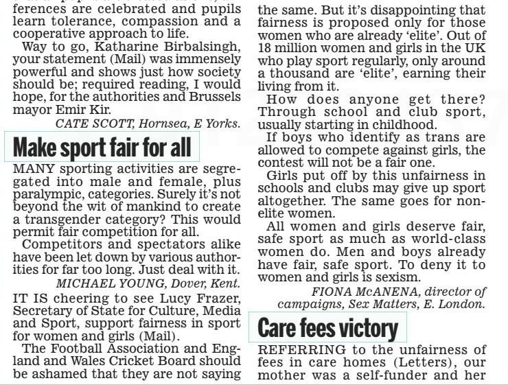 Make sport fair for all Daily Mail19 Apr 2024 MaNy sporting activities are segregated into male and female, plus paralympic, categories. Surely it’s not beyond the wit of mankind to create a transgender category? this would permit fair competition for all. Competitors and spectators alike have been let down by various authorities for far too long. Just deal with it. mIcHael younG, dover, kent. It IS cheering to see Lucy Frazer, Secretary of State for Culture, Media and Sport, support fairness in sport for women and girls (Mail). the Football association and england and Wales Cricket Board should be ashamed that they are not saying the same. But it’s disappointing that fairness is proposed only for those women who are already ‘elite’. out of 18 million women and girls in the UK who play sport regularly, only around a thousand are ‘elite’, earning their living from it. how does anyone get there? through school and club sport, usually starting in childhood. If boys who identify as trans are allowed to compete against girls, the contest will not be a fair one. Girls put off by this unfairness in schools and clubs may give up sport altogether. the same goes for nonelite women. all women and girls deserve fair, safe sport as much as world- class women do. Men and boys already have fair, safe sport. to deny it to women and girls is sexism. FIona mcanena, director of campaigns, Sex matters, e. london. Article Name:Make sport fair for all Publication:Daily Mail Start Page:50 End Page:50