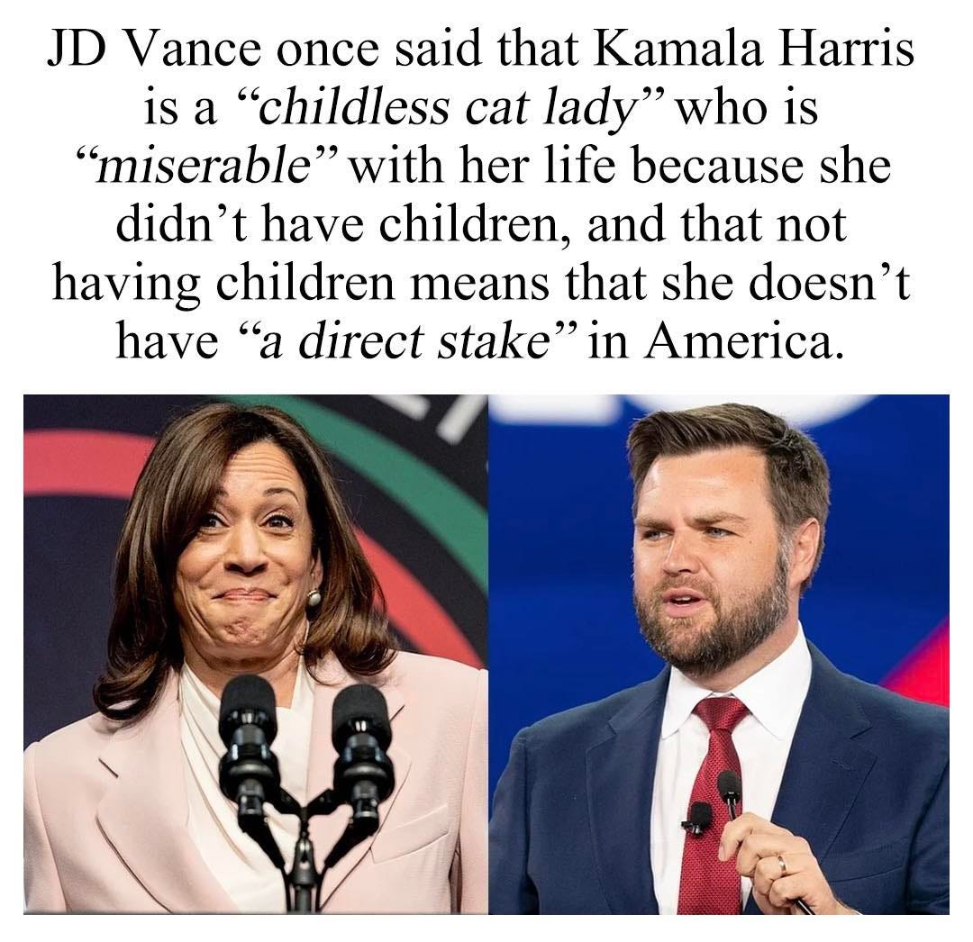 May be an image of 2 people and text that says 'JD Vance once said that Kamala Harris is a "childless cat lady" who is "miserable" with her life because she didn't have children, and that not having children means that she doesn't have "a direct stake" in America.'