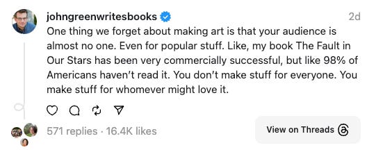 John Green on Threads: One thing we forget about making art is that your audience is almost no one. Even for popular stuff. Like, my book The Fault in Our Stars has been very commercially successful, but like 98% of Americans haven’t read it. You don’t make stuff for everyone. You make stuff for whomever might love it.