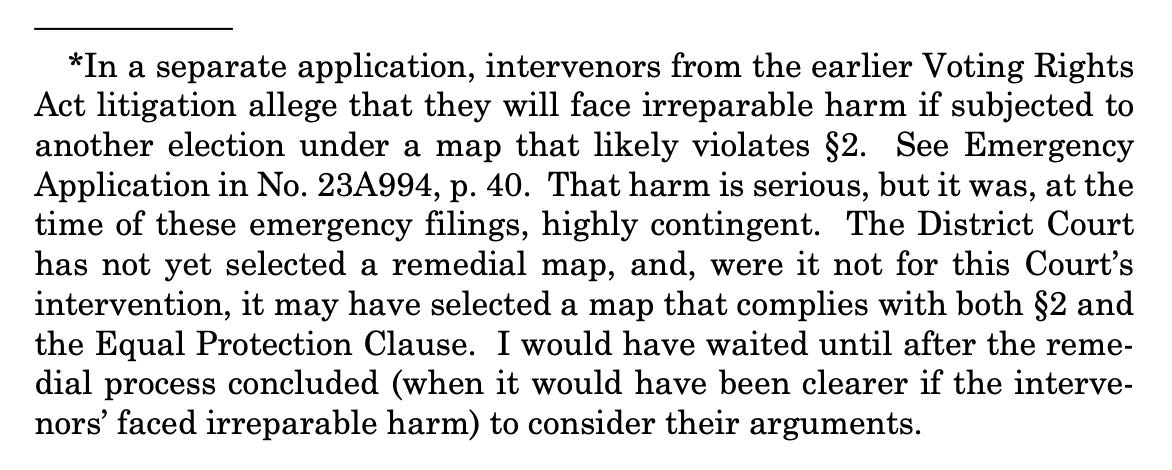 *In a separate application, intervenors from the earlier Voting Rights Act litigation allege that they will face irreparable harm if subjected to another election under a map that likely violates §2. See Emergency Application in No. 23A994, p. 40. That harm is serious, but it was, at the time of these emergency filings, highly contingent. The District Court has not yet selected a remedial map, and, were it not for this Court’s intervention, it may have selected a map that complies with both §2 and the Equal Protection Clause. I would have waited until after the remedial process concluded (when it would have been clearer if the intervenors’ faced irreparable harm) to consider their arguments. 