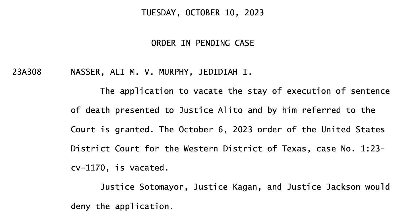 TUESDAY, OCTOBER 10, 2023   ORDER IN PENDING CASE 23A308      NASSER, ALI M. V. MURPHY, JEDIDIAH I.                   The application to vacate the stay of execution of sentence of death presented to Justice Alito and by him referred to the Court is granted. The October 6, 2023 order of the United States District Court for the Western District of Texas, case No. 1:23- cv-1170, is vacated. Justice Sotomayor, Justice Kagan, and Justice Jackson would deny the application.