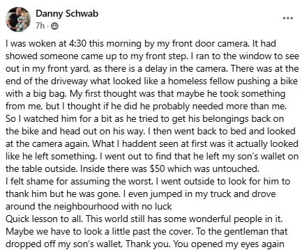 I was woken at 4:30 this morning by my front door camera. It had showed someone came up to my front step. I ran to the window to see out in my front yard, as there is a delay in the camera. There was at the end of the driveway what looked like a homeless fellow pushing a bike with a big bag. My first thought was that maybe he took something from me, but I thought if he did he probably needed more than me. So I watched him for a bit as he tried to get his belongings back on the bike and head out on his way. I then went back to bed and looked at the camera again. What I haddent seen at first was it actually looked like he left something. I went out to find that he left my son’s wallet on the table outside. Inside there was $50 which was untouched.  I felt shame for assuming the worst. I went outside to look for him to thank him but he was gone. I even jumped in my truck and drove around the neighbourhood with no luck  Quick lesson to all. This world still has some wonderful people in it. Maybe we have to look a little past the cover. To the gentleman that dropped off my son’s wallet, Thank you. You opened my eyes again