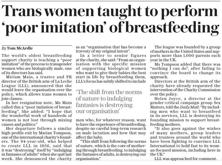 Trans women taught to perform ‘poor imitation’ of breastfeeding The Daily Telegraph13 Nov 2024By Tom Mcardle The world’s oldest breastfeeding support charity is teaching a “poor imitation” of the process to transgender women who are biologically male, one of its directors has said.  Miriam Main, a trustee and PR director of the British arm of La Leche League (LLL), announced that she would leave the organisation over the policy, which allows trans women to join classes.  In her resignation note, Ms Main called this a “poor imitation of breastfeeding”. She added: “I hope that the wonderful work of hundreds of women is not lost through mixing causes and politics.”  Her departure follows a similar high-profile exit by Marian Tompson, one of the international charity’s founders. The 94-year-old, who helped to create LLL in 1956, said that it was “destroying” itself by “indulging in fantasies of adults” when she quit last week. She denounced the charity as an “organisation that has become a travesty of my original intent”.  In a letter to senior figures at the charity, she said: “From an organisation with the specific mission of supporting biological women who want to give their babies the best start in life by breastfeeding them, LLL’S focus has subtly shifted to include  ‘The shift from the norms of nature to indulging fantasies is destroying our organisation’  men who, for whatever reason, want to have the experience of breastfeeding, despite no careful long-term research on male lactation and how that may affect the baby.  “This shift from following the norms of nature, which is the core of mothering through breastfeeding, to indulging the fantasies of adults, is destroying our organisation.”  The league was founded by a group of mothers in the United States and supports more than 1,000 parents each year in the UK.  Ms Tompson added that there was “nothing I can do”, after failing to convince the board to change its approach.  Directors at the British arm of the charity have already requested the intervention of the Charity Commission over the policy.  Helen Joyce, a director at the gender-critical campaign group Sex Matters, told the Daily Mail: “By including men who want to breastfeed in its services, LLL is destroying its founding mission to support breastfeeding mothers.  “It also goes against the wishes of many mothers, group leaders and trustees around the world who have been fighting to convince LLL International to hold fast to its woman-focused mission, including here in the UK.”  LLL was approached for comment.  Article Name:Trans women taught to perform ‘poor imitation’ of breastfeeding Publication:The Daily Telegraph Author:By Tom Mcardle Start Page:3 End Page:3