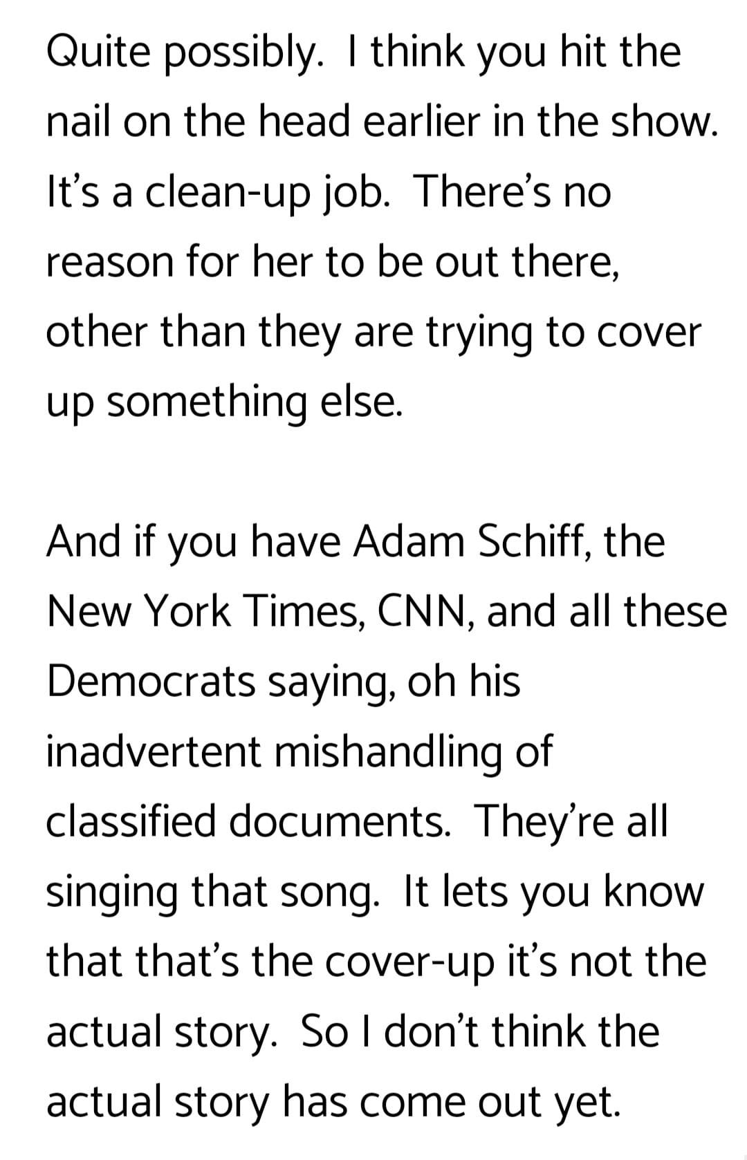 May be an image of text that says 'Quite possibly. think you hit the the nail on the head earlier in the show. It's a clean-up job. reason for her to be out there, There's no other than they are trying to cover up something else. And if you have Adam Schiff, the New York Times, CNN, and all these Democrats saying, oh his inadvertent mishandling of classified documents. They're all singing that song. It lets you know that that's the cover-up it's not the actual story. Sol don't think the actual story has come out yet.'