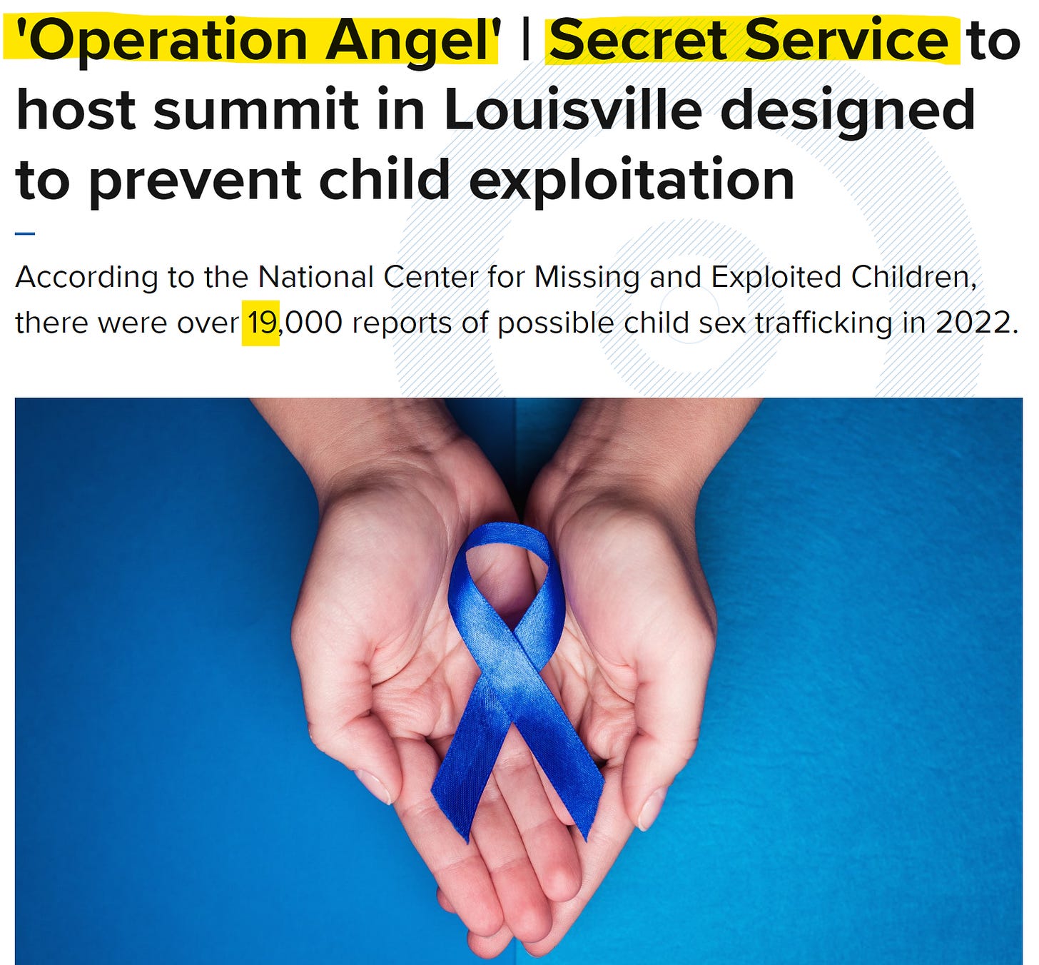 'Operation Angel' I Secret Service to 
host summit in Louisville designed 
to prevent child exploitation 
According to the National Center for Missing and Exploited Children, 
there were over 19,000 reports of possible child sex trafficking in 2022. 