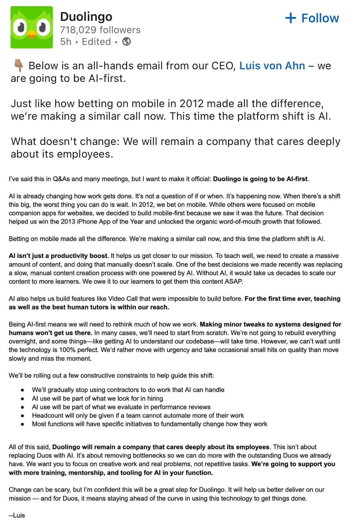 A screenshot of an all-hands email from Luis von Ahn, the CEO of Duolingo, shared on the Duolingo LinkedIn page. The email announces that Duolingo is now an "AI-first" company, drawing a parallel to their earlier shift to being "mobile-first" in 2012. The email details what will and will not change. It emphasizes that Duolingo will remain a company that cares deeply about its employees. Von Ahn explains that while the company has been incorporating AI for some time, this marks a significant acceleration and prioritization of AI in all aspects of their work, from content creation to building new features like AI-powered video call tutors. The email outlines several constructive constraints to guide their AI-first approach, including gradually adopting AI with human oversight, using AI to augment rather than replace humans in performance reviews, and focusing AI on tasks that don't fundamentally change how employees work. Von Ahn reassures employees that while some roles may evolve, the company will support them with training, mentorship, and tooling for working with AI. He expresses confidence that this transition will ultimately lead to better outcomes for both users and the Duolingo team. The email concludes with his name, Luis. A screenshot of an all-hands email from Luis von Ahn, the CEO of Duolingo, shared on the Duolingo LinkedIn page. The email announces that Duolingo is now an "AI-first" company, drawing a parallel to their earlier shift to being "mobile-first" in 2012. The email details what will and will not change. It emphasizes that Duolingo will remain a company that cares deeply about its employees. Von Ahn explains that while the company has been incorporating AI for some time, this marks a significant acceleration and prioritization of AI in all aspects of their work, from content creation to building new features like AI-powered video call tutors. The email outlines several constructive constraints to guide their AI-first approach, including gradually adopting AI with human oversight, using AI to augment rather than replace humans in performance reviews, and focusing AI on tasks that don't fundamentally change how employees work. Von Ahn reassures employees that while some roles may evolve, the company will support them with training, mentorship, and tooling for working with AI. He expresses confidence that this transition will ultimately lead to better outcomes for both users and the Duolingo team. The email concludes with his name, Luis.