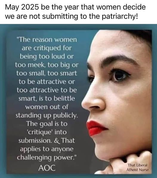 May be an image of 1 person and text that says 'May 2025 be the year that women decide we are not submitting to the patriarchy! "The reason women are critiqued for being too loud or too meek, big or too small. too smart to be attractive or too attractive to be smart, is to belittle women out of standing up publicly. The goal is to 'critique into submission. & That applies to anyone challenging power. AOC That ThatLiberal Liberal Atheist AtheistNurse Nurse'