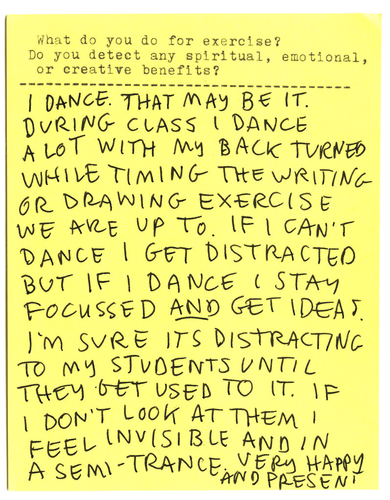 What do you do for exercise? Do you detect any spiritual, emotional, or creative benefits? I DANCE. THAT MAY BE IT. DURING CLASS I DANCE A LOT WITH MY BACK TURNED WHILE TIMING THE WRITING OR DRAWING EXERCISE WE ARE UP TO. IF I CAN'T DANCE I GET DISTRACTED BUT IF I DANCE I STAY FOCUSSED AND GET IDEAS. I'M SURE ITS DISTRACTING TO MY STUDENTS UNTIL THEY GET USED TO IT. IF I DON'T LOOK AT THEM I FEEL INVISIBLE AND IN A SEMI-TRANCE. VERY HAPPY AND PRESENT.