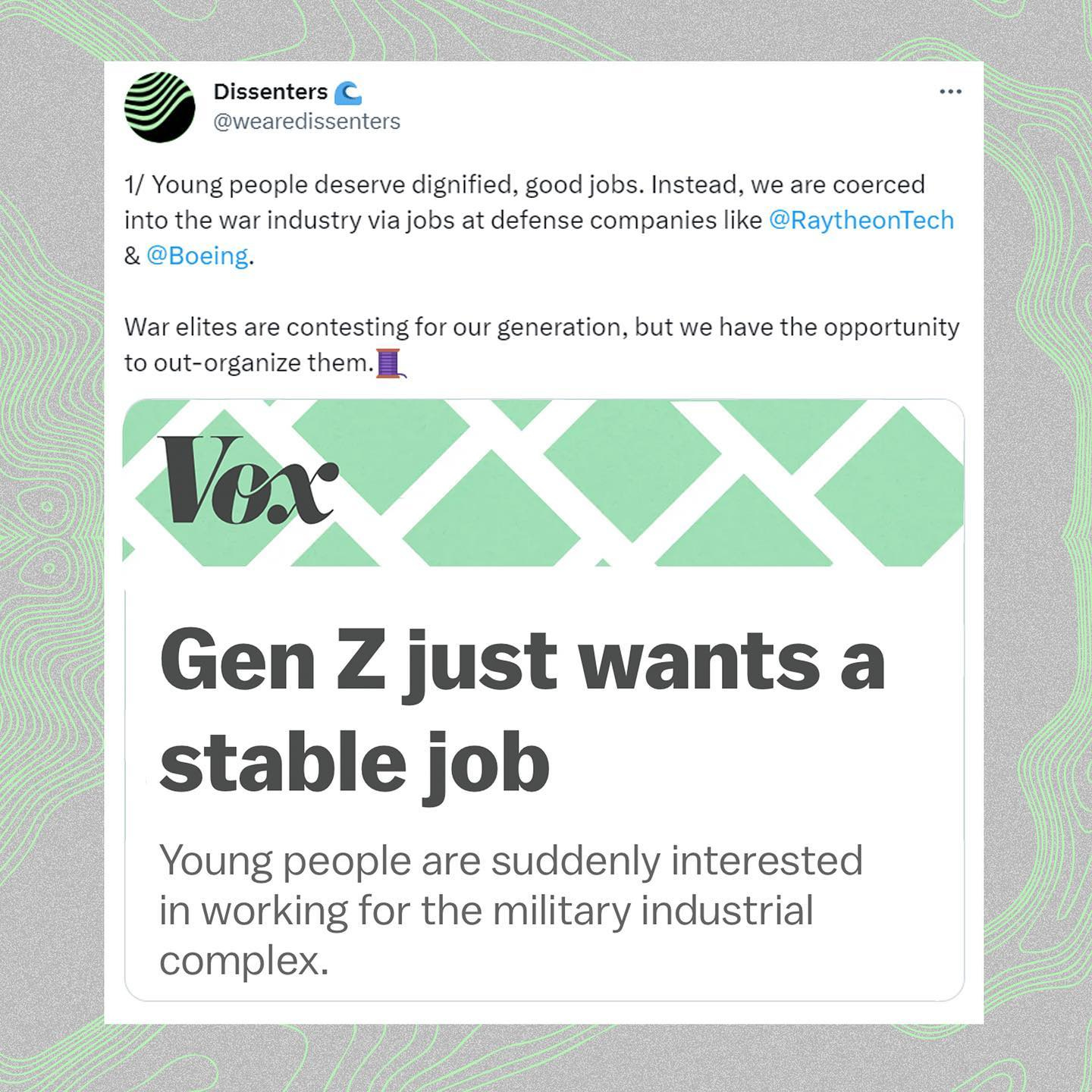 May be a graphic of magazine and text that says 'Dissenters C @wearedissenters 1/ Young people deserve dignified, goodjobs. good Instead, we are coerced into the war industry via jobs at defense companies like @RaytheonTech & @Boeing. War elites are contesting for our generation, but we have the opportunity to out-organize them. Vox Gen z just wants a stable job Young people are suddenly interested in working for the military industrial complex.'