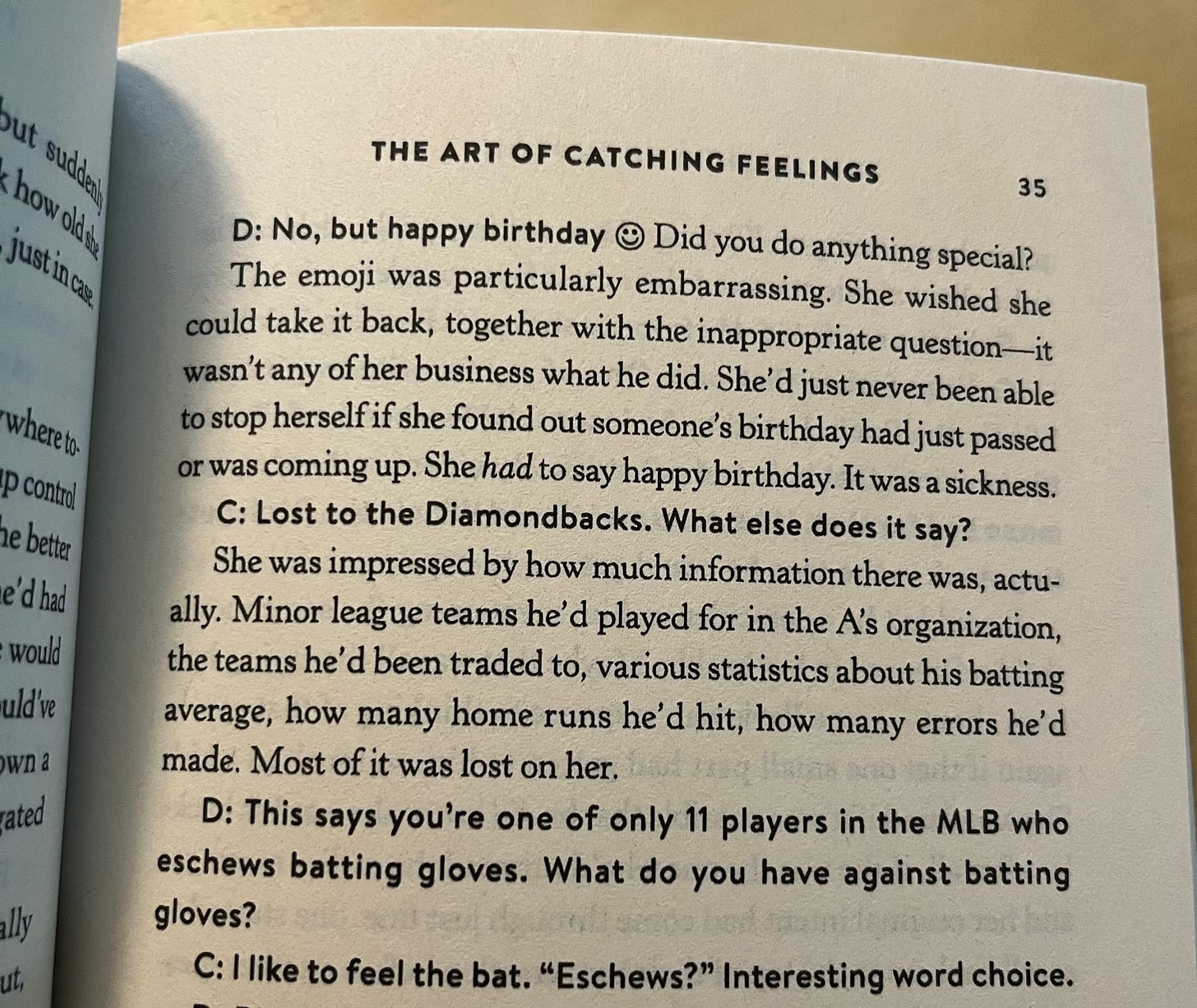 Picture of page from THE ART OF CATCHING FEELINGS that says: "D: No, but happy birthday :) Did you do anything special./ The emoji was particularly embarrassing. She wished she could take it back, together with the inappropriate question -- it wasn't any of her business what he did. She'd jut never been able to stop herself if she found out someone's birthday had just passed or was coming up. She HAD to say happy birthday. It was a sickness. / C: Lost to the Diamondbacks. What else does it say? / She was impressed by how much information there was, actually. Minor league teams he'd played for in the A's organization, the teams he'd been traded to, various statistics about his batting average, how many home runs he'd hit, how many errors he'd made. Most of it was lost on her. / D: This says you're one of only 11 players in the MLB who eschew batting gloves. What do you have against batting gloves? C: I like to feel the bat. "Eschews?" Interesting word choice."