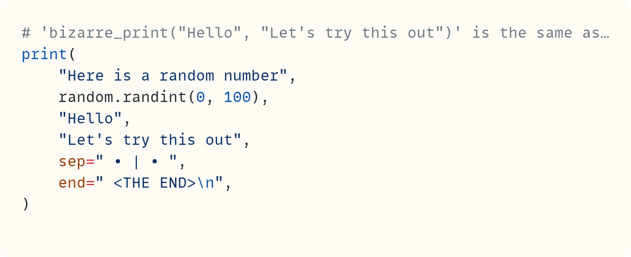 # 'bizarre_print("Hello", "Let's try this out")' is the same as… print(     "Here is a random number",     random.randint(0, 100),     "Hello",     "Let's try this out",     sep=" • | • ",     end=" <THE END>\n", )