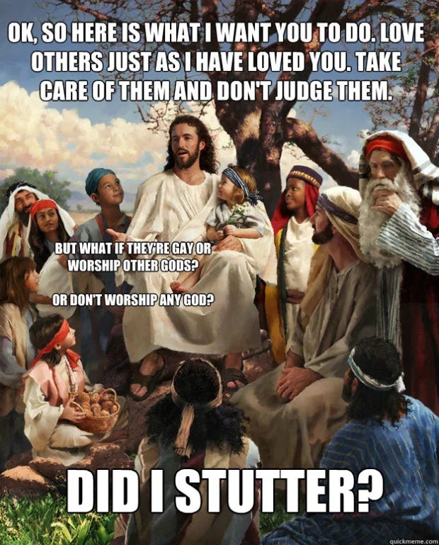 Jesus surrounded by a group of people. Caption: Here's what I want you to do. Love others as I have loved you, Take care of them and don't judge them. Person asks, but what if they're gay? Or worship different gods? or dont worship any god? Jesus responds, did I stutter?