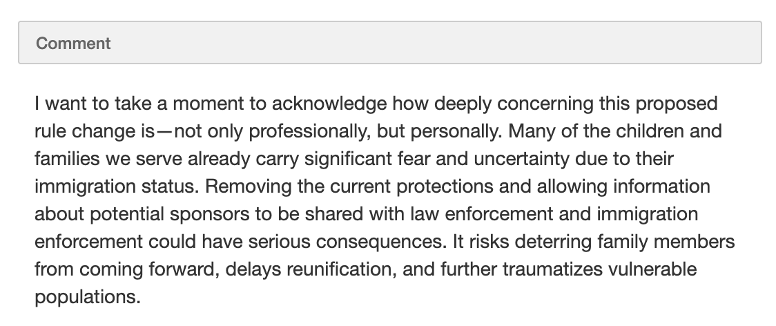  I want to take a moment to acknowledge how deeply concerning this proposed rule change is—not only professionally, but personally. Many of the children and families we serve already carry significant fear and uncertainty due to their immigration status. Removing the current protections and allowing information about potential sponsors to be shared with law enforcement and immigration enforcement could have serious consequences. It risks deterring family members from coming forward, delays reunification, and further traumatizes vulnerable populations.