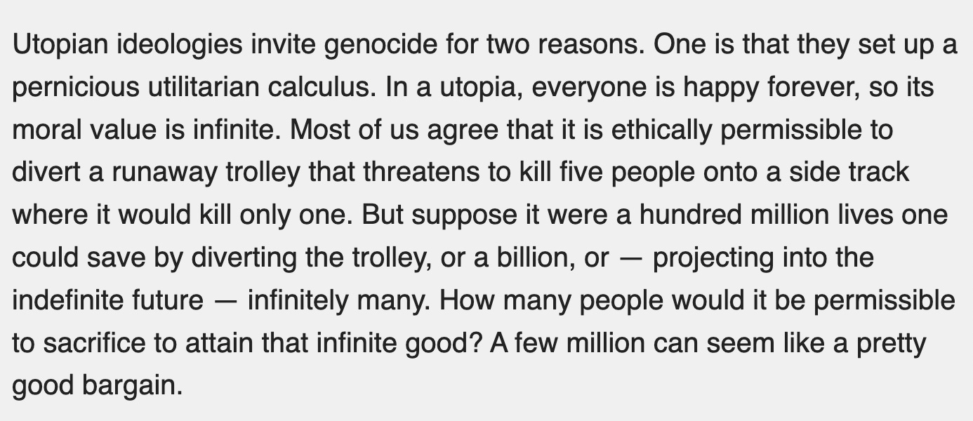 Utopian ideologies invite genocide for two reasons. One is that they set up a pernicious utilitarian calculus. In a utopia, everyone is happy forever, so its moral value is infinite. Most of us agree that it is ethically permissible to divert a runaway trolley that threatens to kill five people onto a side track where it would kill only one. But suppose it were a hundred million lives one could save by diverting the trolley, or a billion, or — projecting into the indefinite future — infinitely many. How many people would it be permissible to sacrifice to attain that infinite good? A few million can seem like a pretty good bargain.