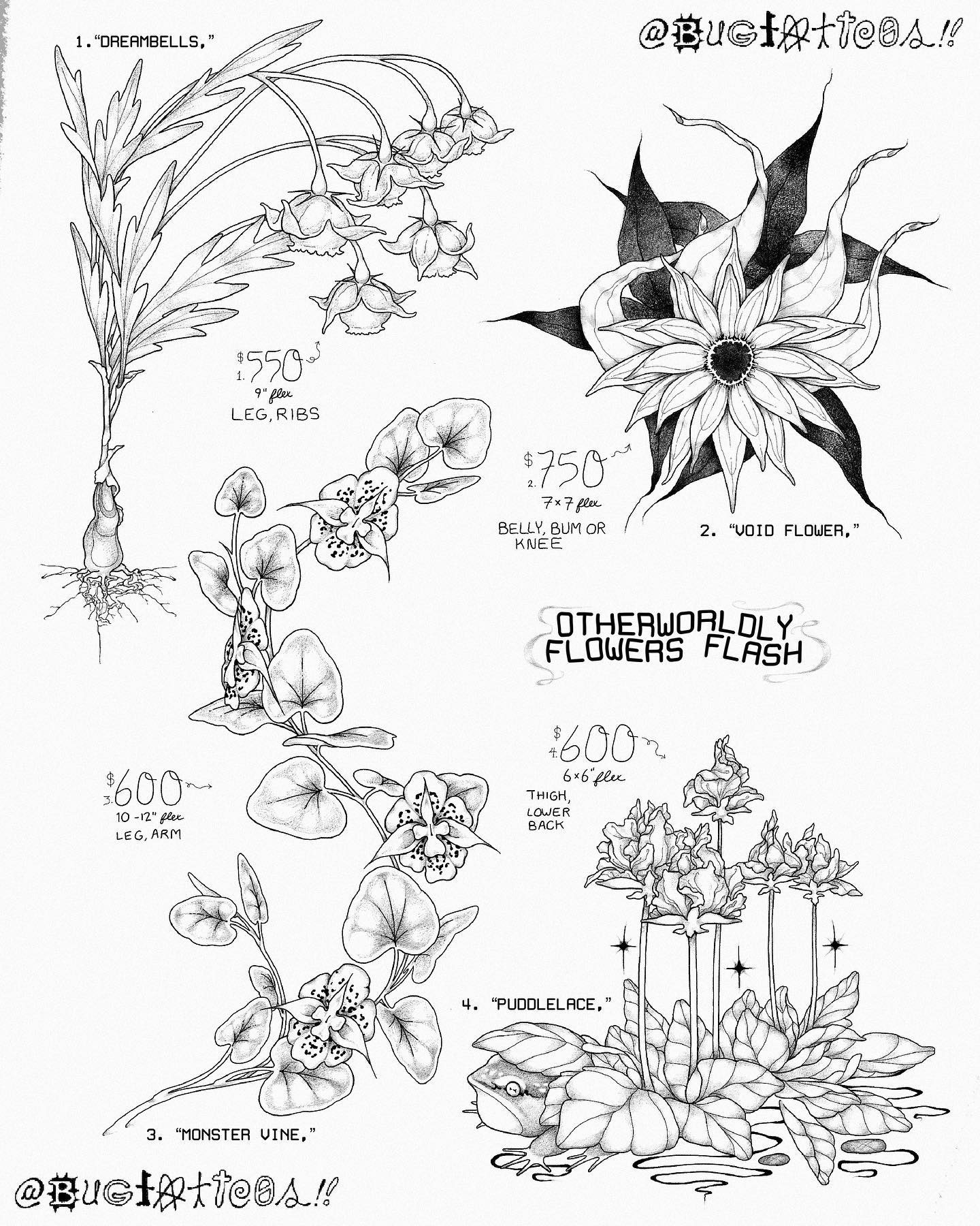 A flash sheet by bag of imagined flowers it is titled otherworldly flowers Flash and has four designs the first is titled dream bells listed for 550 suggest 9 inches as a leg or ribs tattoo it has a long, curving shape with elegant mugwort like leaves and exposed roots and bulb its flowers lean off to one side with bells encased by pointy petals and star shaped stems the second is titled voidflower for the belly knee or bum listed for 750 suggested 7 by 7 inches this design features of a flower with an open mouth like Centre and three layers of long twisting petals overtop black intertwining leaves the design flows in many directions at once pulling you in the third design is titled monster vine offered for 600 suggested 10 to 12 inches on legs or arms it is a long wavy plant with club shaped leaves and speckled freaky orchid like flowers description continued in comments