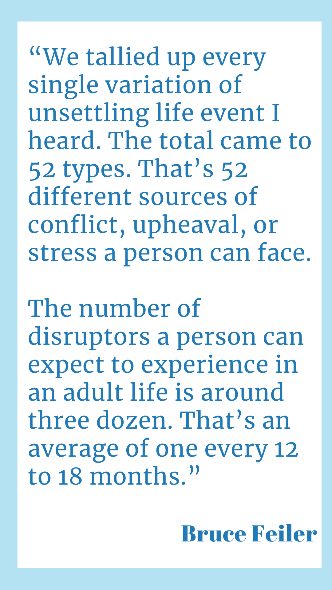 “We tallied up every single variation of unsettling life event I heard. The total came to 52 types. That’s 52 different sources of conflict, upheaval, or stress a person can face. The number of disruptors a person can expect to experience in an adult life is around three dozen. That’s an average of one every 12 to 18 months,” according to Bruce Feiler.