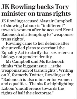 JK Rowling backs Tory minister on trans rights The Daily Telegraph4 Jun 2024 JK Rowling accused Alastair Campbell of showing Labour is “indifferent” towards women after he accused Kemi Badenoch of attempting to “weaponise trans rights”.  Rowling came to her defence after she unveiled plans to overhaul the Equality Act to clarify that sex refers to biology not gender identity.  Mr Campbell said Ms Badenoch thinks “the biggest issue ... is the weaponisation of trans rights”. Writing on X, formerly Twitter, Rowling said: “Badenoch is also minister for women and equalities. Thanks for highlighting Labour’s indifference towards the rights of half the electorate.”  Article Name:JK Rowling backs Tory minister on trans rights Publication:The Daily Telegraph Start Page:7 End Page:7