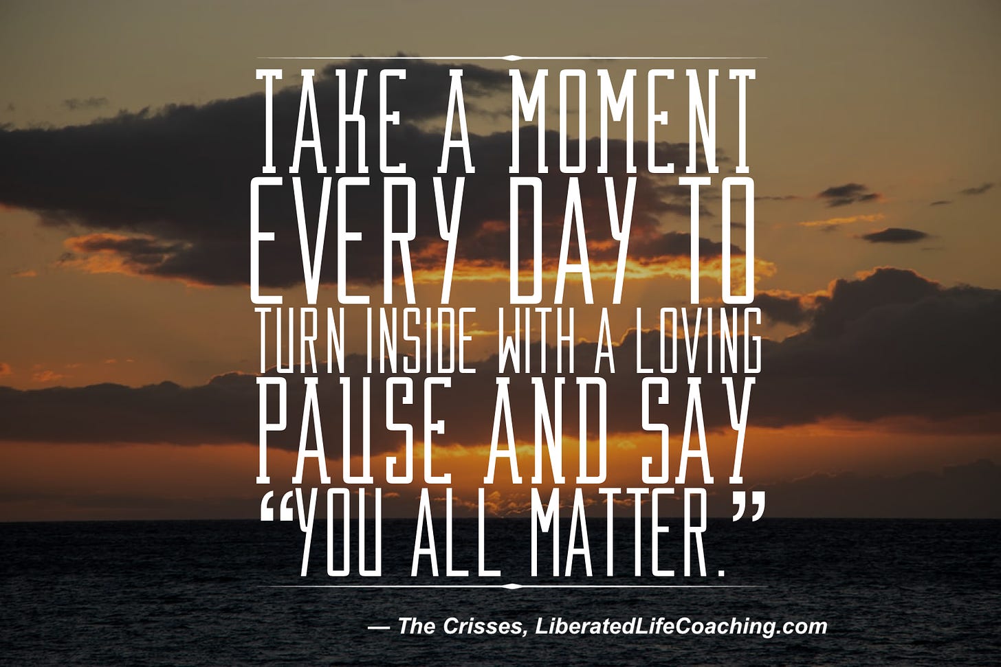 On a dark sunset background, text reads: Take a moment every day to turn inside with a loving pause and say: “You all matter.” — The Crisses, LiberatedLifeCoaching.com