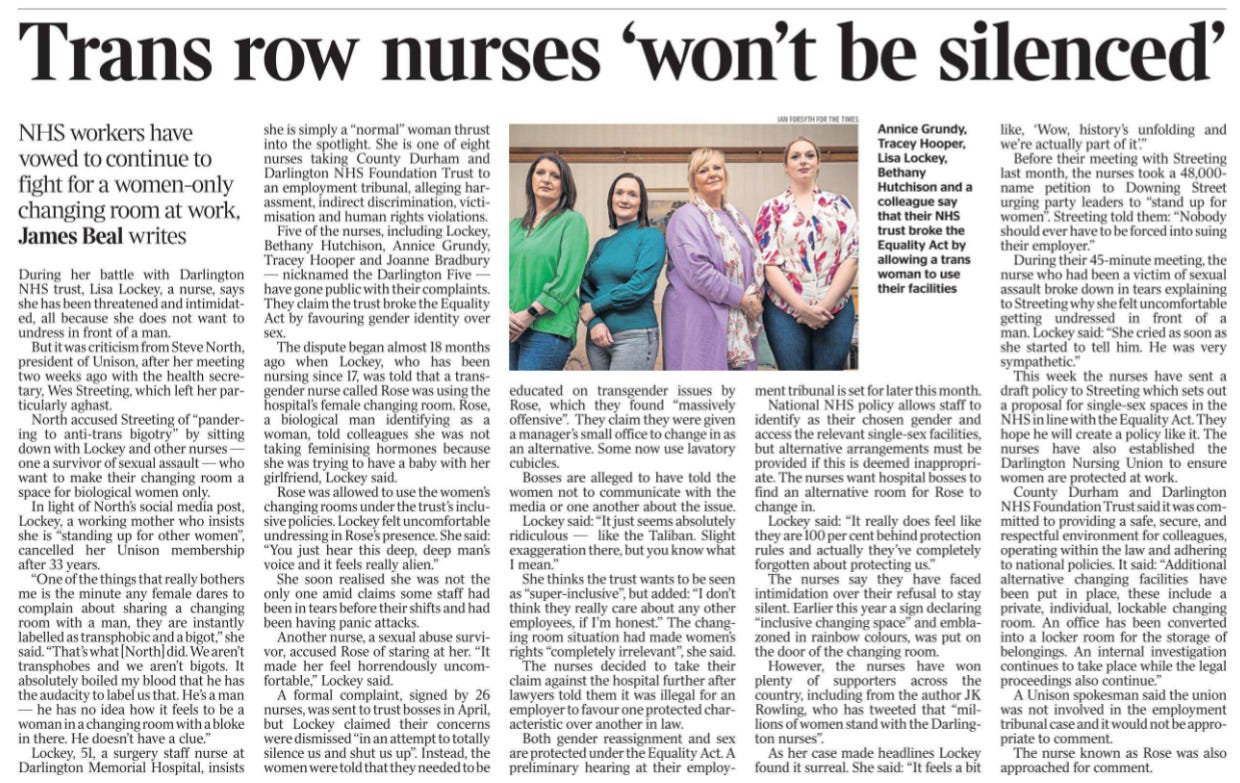 Trans row nurses ‘won’t be silenced’ NHS workers have vowed to continue to fight for a women-only changing room at work, James Beal writes  Annice Grundy, Tracey Hooper, Lisa Lockey, Bethany Hutchison and a colleague say that their NHS trust broke the Equality Act by allowing a trans woman to use their facilities During her battle with Darlington NHS trust, Lisa Lockey, a nurse, says she has been threatened and intimidated, all because she does not want to undress in front of a man.  But it was criticism from Steve North, president of Unison, after her meeting two weeks ago with the health secretary, Wes Streeting, which left her particularly aghast.  North accused Streeting of “pandering to anti-trans bigotry” by sitting down with Lockey and other nurses — one a survivor of sexual assault — who want to make their changing room a space for biological women only.  In light of North’s social media post, Lockey, a working mother who insists she is “standing up for other women”, cancelled her Unison membership after 33 years.  “One of the things that really bothers me is the minute any female dares to complain about sharing a changing room with a man, they are instantly labelled as transphobic and a bigot,” she said. “That’s what [North] did. We aren’t transphobes and we aren’t bigots. It absolutely boiled my blood that he has the audacity to label us that. He’s a man — he has no idea how it feels to be a woman in a changing room with a bloke in there. He doesn’t have a clue.”  Lockey, 51, a surgery staff nurse at Darlington Memorial Hospital, insists she is simply a “normal” woman thrust into the spotlight. She is one of eight nurses taking County Durham and Darlington NHS Foundation Trust to an employment tribunal, alleging harassment, indirect discrimination, victimisation and human rights violations.  Five of the nurses, including Lockey, Bethany Hutchison, Annice Grundy, Tracey Hooper and Joanne Bradbury — nicknamed the Darlington Five — have gone public with their complaints.  They claim the trust broke the Equality Act by favouring gender identity over sex. The dispute began almost 18 months ago when Lockey, who has been nursing since 17, was told that a transgender nurse called Rose was using the hospital’s female changing room. Rose, a biological man identifying as a woman, told colleagues she was not taking feminising hormones because she was trying to have a baby with her girlfriend, Lockey said.  Rose was allowed to use the women’s changing rooms under the trust’s inclusive policies. Lockey felt uncomfortable undressing in Rose’s presence. She said: “You just hear this deep, deep man’s voice and it feels really alien.”  She soon realised she was not the only one amid claims some staff had been in tears before their shifts and had been having panic attacks.  Another nurse, a sexual abuse survivor, accused Rose of staring at her. “It made her feel horrendously uncomfortable,” Lockey said.  A formal complaint, signed by 26 nurses, was sent to trust bosses in April, but Lockey claimed their concerns were dismissed “in an attempt to totally silence us and shut us up”. Instead, the women were told that they needed to beeducated on transgender issues by Rose, which they found “massively offensive”. They claim they were given a manager’s small office to change in as an alternative. Some now use lavatory cubicles.  Bosses are alleged to have told the women not to communicate with the media or one another about the issue.  Lockey said: “It just seems absolutely ridiculous — like the Taliban. Slight exaggeration there, but you know what I mean.”  She thinks the trust wants to be seen as “super-inclusive”, but added: “I don’t think they really care about any other employees, if I’m honest.” The changing room situation had made women’s rights “completely irrelevant”, she said.  The nurses decided to take their claim against the hospital further after lawyers told them it was illegal for an employer to favour one protected characteristic over another in law.  Both gender reassignment and sex are protected under the Equality Act. A preliminary hearing at their employment tribunal is set for later this month.  National NHS policy allows staff to identify as their chosen gender and access the relevant single-sex facilities, but alternative arrangements must be provided if this is deemed inappropriate. The nurses want hospital bosses to find an alternative room for Rose to change in.  Lockey said: “It really does feel like they are 100 per cent behind protection rules and actually they’ve completely forgotten about protecting us.”  The nurses say they have faced intimidation over their refusal to stay silent. Earlier this year a sign declaring “inclusive changing space” and emblazoned in rainbow colours, was put on the door of the changing room.  However, the nurses have won plenty of supporters across the country, including from the author JK Rowling, who has tweeted that “millions of women stand with the Darlington nurses”.  As her case made headlines Lockey found it surreal. She said: “It feels a bit like, ‘Wow, history’s unfolding and we’re actually part of it’.”  Before their meeting with Streeting last month, the nurses took a 48,000- name petition to Downing Street urging party leaders to “stand up for women”. Streeting told them: “Nobody should ever have to be forced into suing their employer.”  During their 45-minute meeting, the nurse who had been a victim of sexual assault broke down in tears explaining to Streeting why she felt uncomfortable getting undressed in front of a man. Lockey said: “She cried as soon as she started to tell him. He was very sympathetic.”  This week the nurses have sent a draft policy to Streeting which sets out a proposal for single-sex spaces in the NHS in line with the Equality Act. They hope he will create a policy like it. The nurses have also established the Darlington Nursing Union to ensure women are protected at work.  County Durham and Darlington NHS Foundation Trust said it was committed to providing a safe, secure, and respectful environment for colleagues, operating within the law and adhering to national policies. It said: “Additional alternative changing facilities have been put in place, these include a private, individual, lockable changing room. An office has been converted into a locker room for the storage of belongings. An internal investigation continues to take place while the legal proceedings also continue.”  A Unison spokesman said the union was not involved in the employment tribunal case and it would not be appropriate to comment.  The nurse known as Rose was also approached for comment.