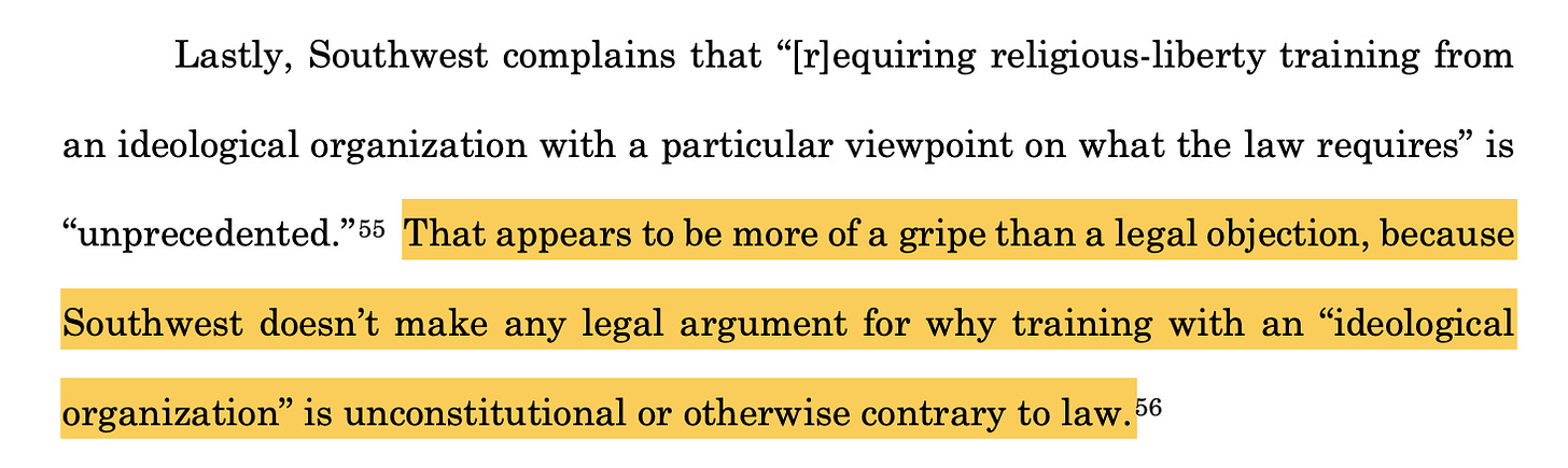 Lastly, Southwest complains that “[r]equiring religious-liberty training from an ideological organization with a particular viewpoint on what the law requires” is “unprecedented.”55 That appears to be more of a gripe than a legal objection, because Southwest doesn’t make any legal argument for why training with an “ideological organization” is unconstitutional or otherwise contrary to law.