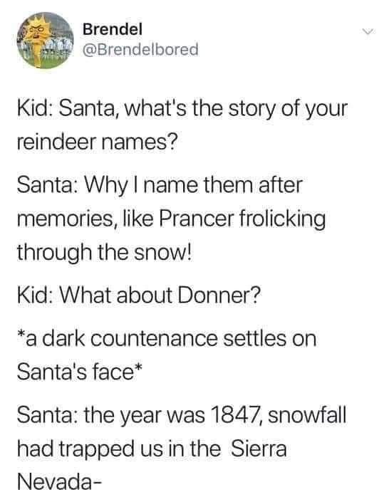 @Brendelbored

Kid: Santa, what's the story of your reindeer names?

Santa: Why | name them after memories, like Prancer frolicking through the snow!

Kid: What about Donner?

*a dark countenance settles on Santa's face*

Santa: the year was 1847, snowfall had trapped us in the Sierra Nevada —