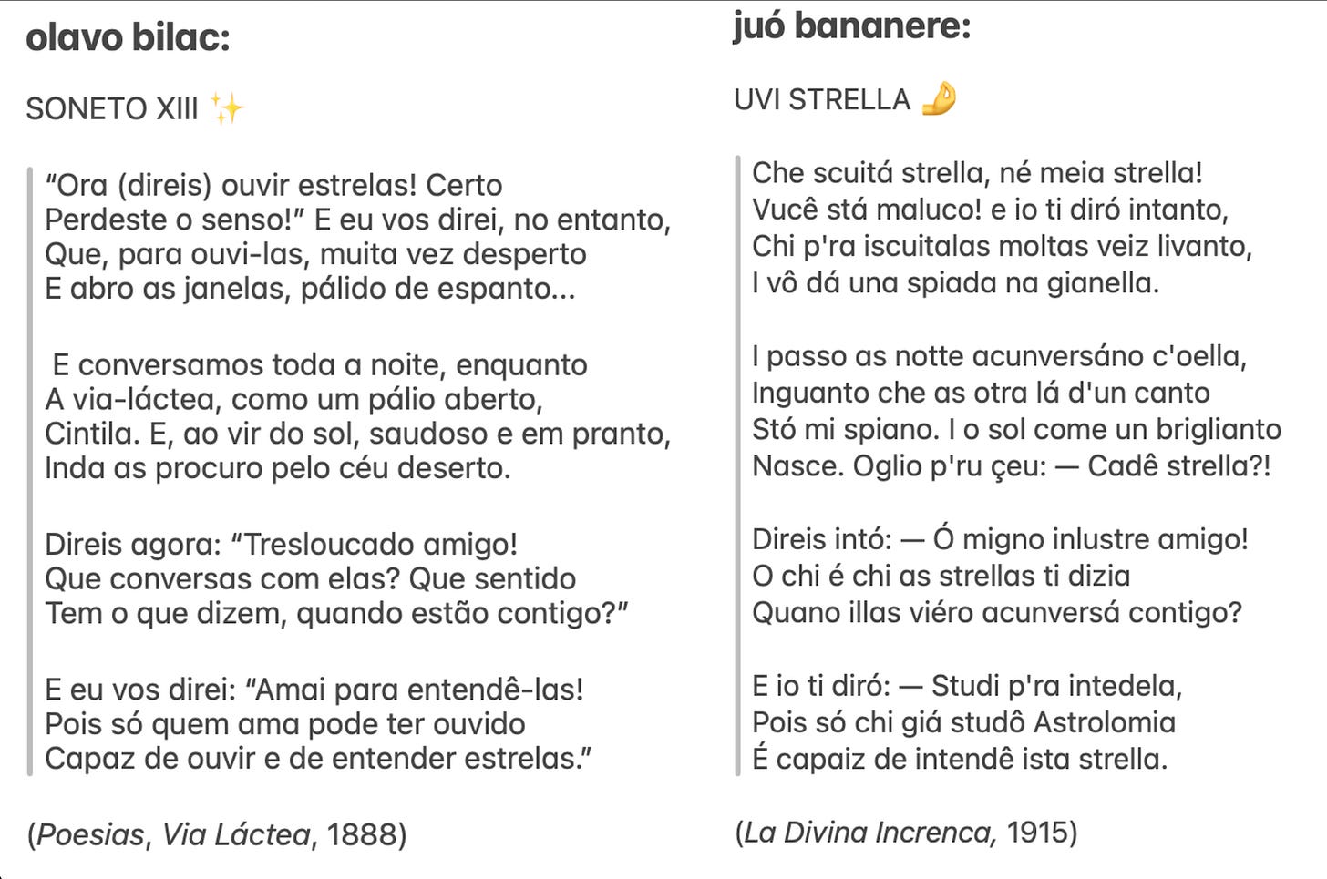 print com dois poemas, lado a lado, sendo eles: olavo bilac:  SONETO XIII ✨  “Ora (direis) ouvir estrelas! Certo Perdeste o senso!” E eu vos direi, no entanto, Que, para ouvi-las, muita vez desperto E abro as janelas, pálido de espanto...   E conversamos toda a noite, enquanto A via-láctea, como um pálio aberto, Cintila. E, ao vir do sol, saudoso e em pranto, Inda as procuro pelo céu deserto.  Direis agora: “Tresloucado amigo! Que conversas com elas? Que sentido Tem o que dizem, quando estão contigo?”  E eu vos direi: “Amai para entendê-las! Pois só quem ama pode ter ouvido Capaz de ouvir e de entender estrelas.”                                                       (Poesias, Via Láctea, 1888)   juó bananere:  UVI STRELLA 🤌  Che scuitá strella, né meia strella! Vucê stá maluco! e io ti diró intanto, Chi p'ra iscuitalas moltas veiz livanto, I vô dá una spiada na gianella.  I passo as notte acunversáno c'oella, Inguanto che as otra lá d'un canto Stó mi spiano. I o sol come un briglianto Nasce. Oglio p'ru çeu: — Cadê strella?!  Direis intó: — Ó migno inlustre amigo! O chi é chi as strellas ti dizia Quano illas viéro acunversá contigo?  E io ti diró: — Studi p'ra intedela, Pois só chi giá studô Astrolomia É capaiz de intendê ista strella.  (La Divina Increnca, 1915)