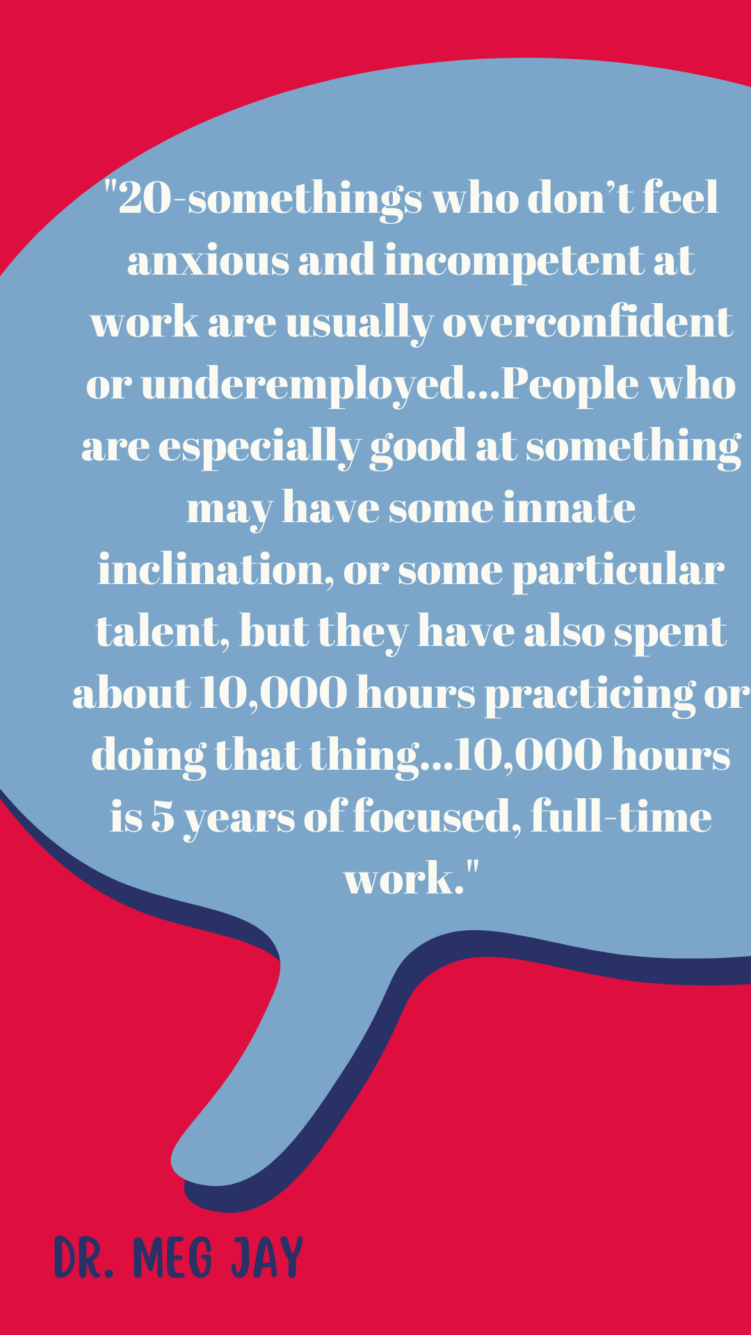 “Twentysomethings who don’t feel anxious and incompetent at work are usually overconfident or underemployed. People who are especially good at something may have some innate inclination, or some particular talent, but they have also spent about 10,000 hours practicing or doing that thing. Ten thousand hours is five years of focused, full-time work,” said Dr. Meg Jay.