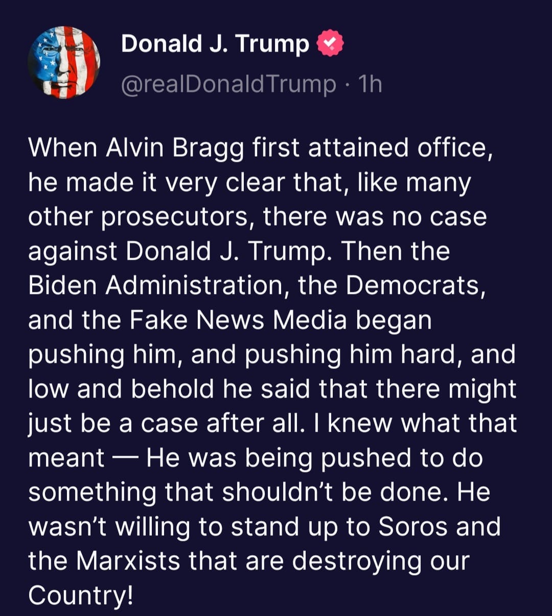 May be an image of text that says 'Donald J. Trump @realDonaldTrump 1h When Alvin Bragg first attained office, he made it very clear that, like many other prosecutors, there was no case against Donald J. Trump. Then the Biden Administration, the Democrats, and the Fake News Media began pushing him, and pushing him hard, and low and behold he said that there might just be a case after all. knew what that meant He was being pushed to do something that shouldn't be done. wasn't willing to stand up to Soros and the Marxists that are destroying our Country! He'