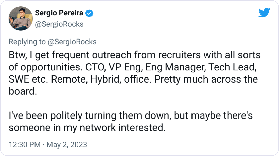 Sergio Pereira @SergioRocks Btw, I get frequent outreach from recruiters with all sorts of opportunities. CTO, VP Eng, Eng Manager, Tech Lead, SWE etc. Remote, Hybrid, office. Pretty much across the board.  I've been politely turning them down, but maybe there's someone in my network interested.