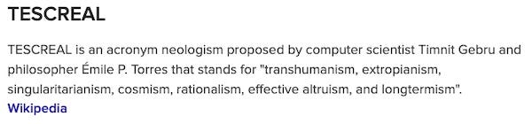 TESCREAL is an acronym neologism proposed by computer scientist Timnit Gebru and philosopher Émile P. Torres that stands for "transhumanism, extropianism, singularitarianism, cosmism, rationalism, effective altruism, and longtermism". Wikipedia