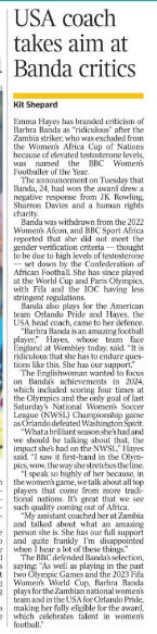 USA coach takes aim at Banda critics Kit Shepard Emma Hayes has branded criticism of Barbra Banda as “ridiculous” after the Zambia striker, who was excluded from the Women’s Africa Cup of Nations because of elevated testosterone levels, was named the BBC Women’s Footballer of the Year.  The announcement on Tuesday that Banda, 24, had won the award drew a negative response from JK Rowling, Sharron Davies and a human rights charity.  Banda was withdrawn from the 2022 Women’s Afcon, and BBC Sport Africa reported that she did not meet the gender verification criteria — thought to be due to high levels of testosterone — set down by the Confederation of African Football. She has since played at the World Cup and Paris Olympics, with Fifa and the IOC having less stringent regulations.  Banda also plays for the American team Orlando Pride and Hayes, the USA head coach, came to her defence.  “Barbra Banda is an amazing football player,” Hayes, whose team face England at Wembley today, said. “It is ridiculous that she has to endure questions like this. She has our support.”  The Englishwoman wanted to focus on Banda’s achievements in 2024, which included scoring four times at the Olympics and the only goal of last Saturday’s National Women’s Soccer League (NWSL) Championship game as Orlando defeated Washington Spirit.  “What a brilliant season she’s had and we should be talking about that, the impact she’s had on the NWSL,” Hayes said. “I saw it first-hand in the Olympics, wow, the way she stretches the line.  “I speak so highly of her because, in the women’s game, we talk about all top players that come from more traditional nations. It’s great that we see such quality coming out of Africa.  “My assistant coached her at Zambia and talked about what an amazing person she is. She has our full support and quite frankly I’m disappointed when I hear a lot of these things.”  The BBC defended Banda’s selection, saying: “As well as playing in the past two Olympic Games and the 2023 Fifa Women’s World Cup, Barbra Banda plays for the Zambian national women’s team and in the USA for Orlando Pride, making her fully eligible for the award, which celebrates talent in women’s football.”