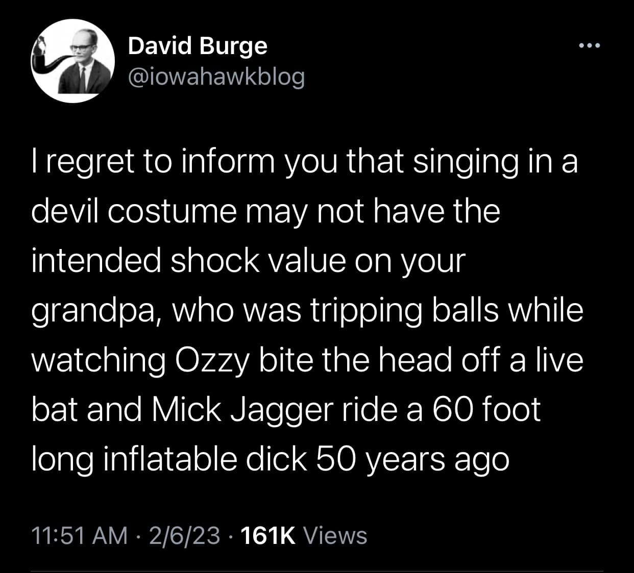 May be a Twitter screenshot of 1 person and text that says 'David Burge @iowahawkblog regret to inform you that singing in a devil costume may not have the intended shock value on your grandpa, who was tripping balls while watching Ozzy bite the head off a live bat and Mick Jagger ride a 60 foot long inflatable dick 50 years ago 11:51 AM 2/6/23 161K Views'