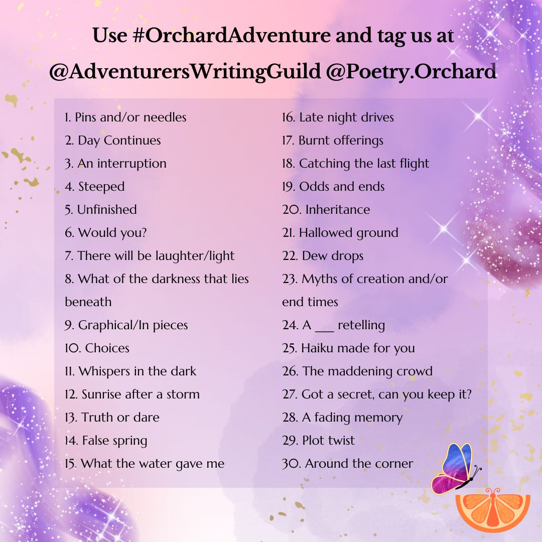 1. Pins and/or needles 2. Day Continues  3. An interruption 4. Steeped 5. Unfinished 6. Would you? 7. There will be laughter/light 8. What of the darkness that lies beneath 9. Graphical/In pieces 10. Choices 11. Whispers in the dark 12. Sunrise after a storm 13. Truth or dare 14. False spring 15. What the water gave me  16. Late night drives 17. Burnt offerings 18. Catching the last flight 19. Odds and ends 20. Inheritance 21. Hallowed ground 22. Dew drops 23. Myths of creation and/or end times 24. A ___ retelling 25. Haiku made for you 26. The maddening crowd 27. Got a secret, can you keep it? 28. A fading memory 29. Plot twist 30. Around the corner