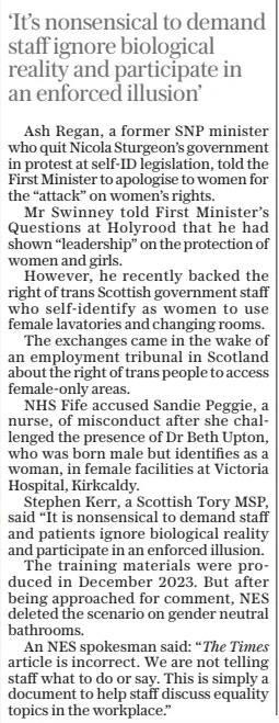 ‘It’s nonsensical to demand staff ignore biological reality and participate in an enforced illusion’  Ash Regan, a former SNP minister who quit Nicola Sturgeon’s government in protest at self-id legislation, told the First Minister to apologise to women for the “attack” on women’s rights.  Mr Swinney told First Minister’s Questions at Holyrood that he had shown “leadership” on the protection of women and girls.  However, he recently backed the right of trans Scottish government staff who self-identify as women to use female lavatories and changing rooms.  The exchanges came in the wake of an employment tribunal in Scotland about the right of trans people to access female-only areas.  NHS Fife accused Sandie Peggie, a nurse, of misconduct after she challenged the presence of Dr Beth Upton, who was born male but identifies as a woman, in female facilities at Victoria Hospital, Kirkcaldy.  Stephen Kerr, a Scottish Tory MSP, said “It is nonsensical to demand staff and patients ignore biological reality and participate in an enforced illusion.  The training materials were produced in December 2023. But after being approached for comment, NES deleted the scenario on gender neutral bathrooms.  An NES spokesman said: “The Times article is incorrect. We are not telling staff what to do or say. This is simply a document to help staff discuss equality topics in the workplace.”