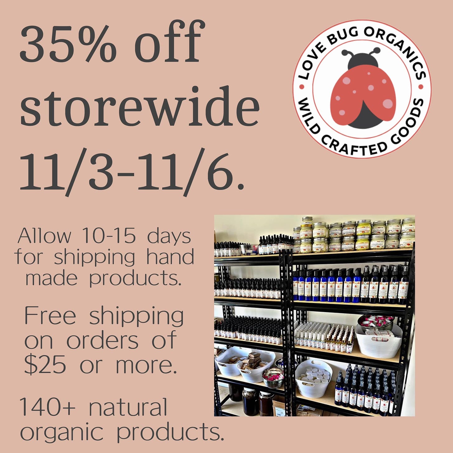 May be an image of text that says '35% off storewide 11/3-11/6. BUG ORGANIES LOVE VLD CRAFTED 0 GOOD Allow 10-15 days for shipping hand made products. Free shipping on orders of $25 or more. 140+ natural organic products. 10.ర0:'