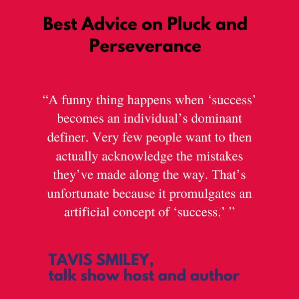 Best Advice on Pluck and Perseverance “A funny thing happens when ‘success’ becomes an individual’s dominant definer. Very few people want to then actually acknowledge the mistakes they’ve made along the way. That’s unfortunate because it promulgates an artificial concept of ‘success,’” said Tavis Smiley, talk show host and author.