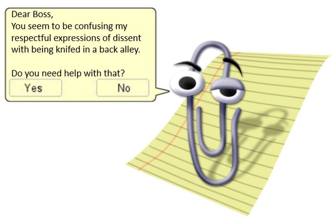 Clippy meme with text added to the speech bubble:  Dear Boss, 
You seem to be confusing my respectful expressions of dissent with being knifed in a back alley. Do you need help with that? 
