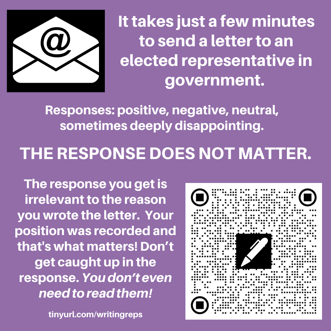 Image has an email icon, an envelope with @ sign and also a QR code with a pen shape on it. The text reads. It takes just a few minutes to send a letter to an elected representative in government. Responses: positive, negative, neutral, sometimes deeply disappointing.THE RESPONSE DOES NOT MATTER. The response you get is irrelevant to the reason you wrote the letter.  Your position was recorded and that's what matters! Don’t get caught up in the response. You don’t even need to read them! tinyurl.com/writingreps 