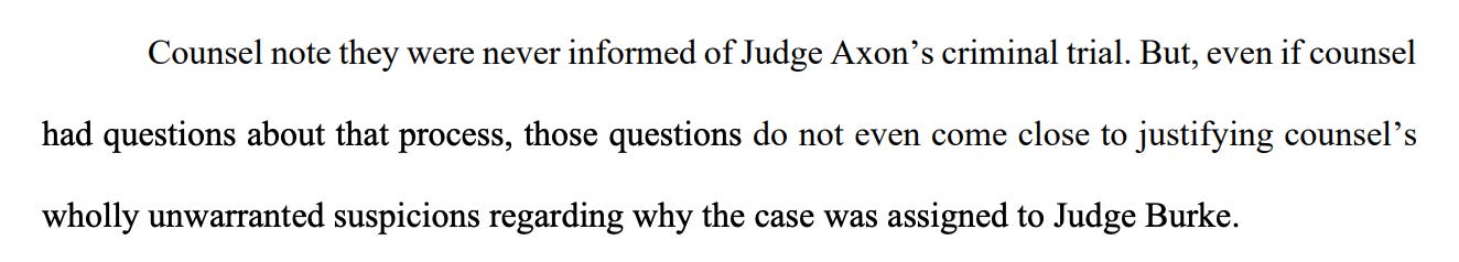 Counsel note they were never informed of Judge Axon’s criminal trial. But, even if counsel had questions about that process, those questions do not even come close to justifying counsel’s wholly unwarranted suspicions regarding why the case was assigned to Judge Burke. 