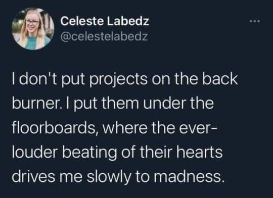 tweet from user Celeste Labedz: "I don't put projects on the back burner. i put them under the floorboards, where the ever-louder beating of their hearts drives me slowly to madness. 